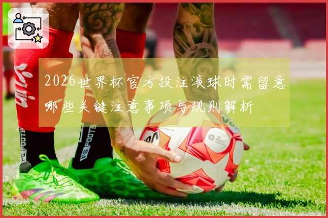 2026世界杯官方投注滚球时需留意哪些关键注意事项与规则解析